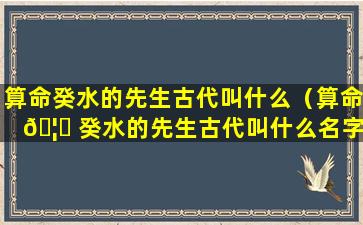 算命癸水的先生古代叫什么（算命 🦍 癸水的先生古代叫什么名字）